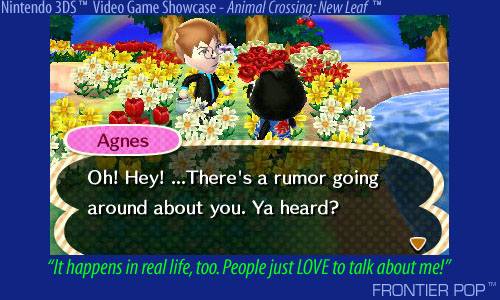 The Wild Boar, Agnes, snorts at me. I am cornered in my Poppy field of love. An evil gleam is in her eyes. "Oh, hey! ... There's a rumor going around about you. Ya heard?" It speaks?!? I chuckle nervously. "It happens in real life, too. People just LOVE to talk about me!" - My town in Animal Crossing: New Leaf.